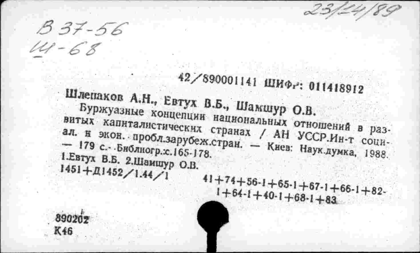 ﻿42/890001141 ШИФг*: 011418912
Шлепаков А.Н., Евтух В.Б., Шамшур О.В.
Буржуазные концепции национальных отношений в развитых капиталистических странах / АН УССР.Ин-т социал. н экон,- пробл.зарубеж.стран. — Киев: Наук.думка, 1988. — 179 с.- Бнблногр.х.165-178.
1 .Евтух В.Б. 2.Шамшур О.В.
1451+Д1452/1.44/1	41+74+56-1+65-1+67-1+66-1+82-
1+64-1+40-1+68-1+81
890202
К46